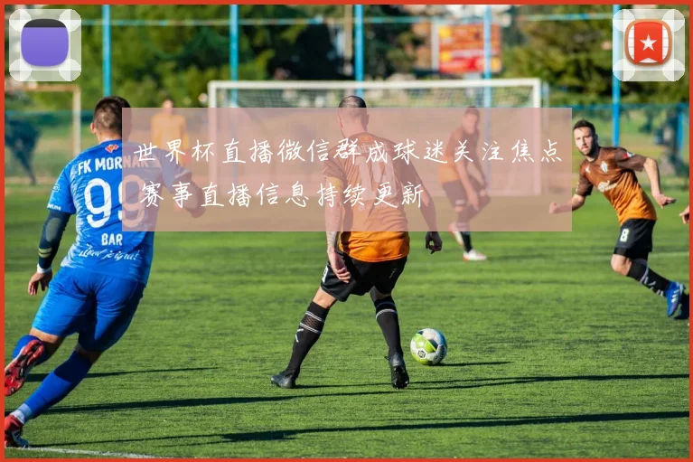 世界杯直播微信群成球迷关注焦点 赛事直播信息持续更新