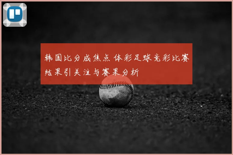 韩国比分成焦点 体彩足球竞彩比赛结果引关注与赛果分析