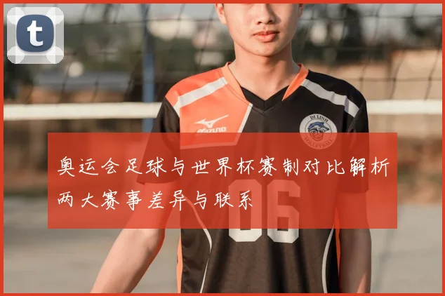 奥运会足球与世界杯赛制对比解析两大赛事差异与联系
