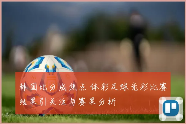 韩国比分成焦点 体彩足球竞彩比赛结果引关注与赛果分析