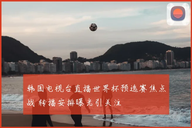 韩国电视台直播世界杯预选赛焦点战 转播安排曝光引关注