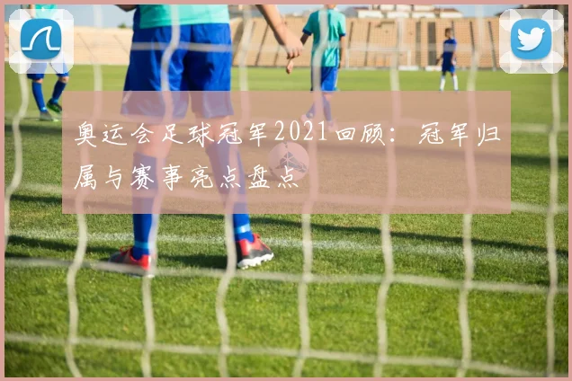 奥运会足球冠军2021回顾:冠军归属与赛事亮点盘点