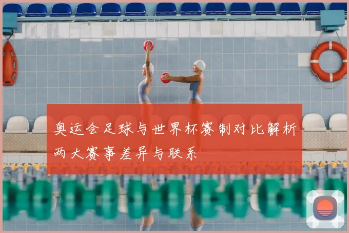 奥运会足球与世界杯赛制对比解析两大赛事差异与联系