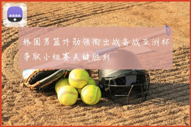 韩国男篮许勋领衔出战备战亚洲杯争取小组赛关键胜利