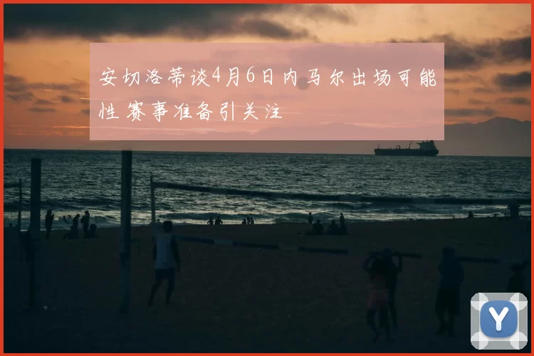 安切洛蒂谈4月6日内马尔出场可能性 赛事准备引关注