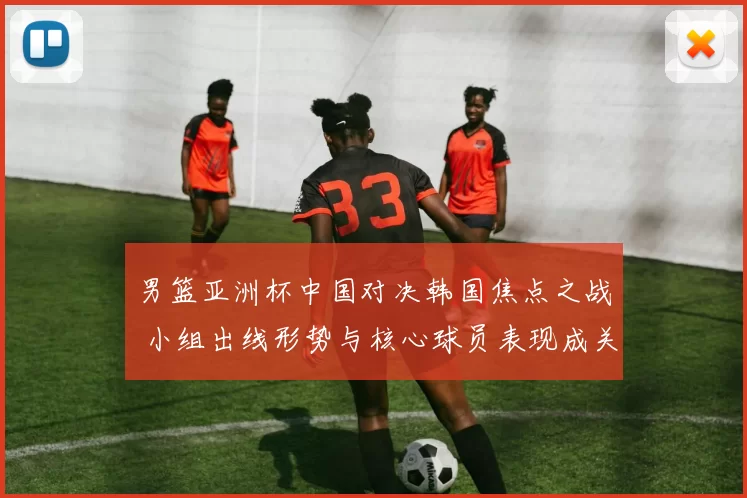 男篮亚洲杯中国对决韩国焦点之战 小组出线形势与核心球员表现成关键