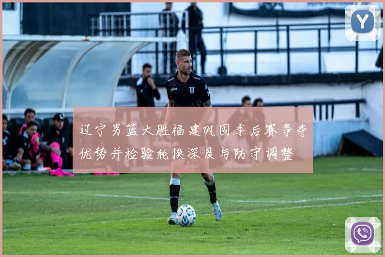 辽宁男篮大胜福建巩固季后赛争夺优势并检验轮换深度与防守调整