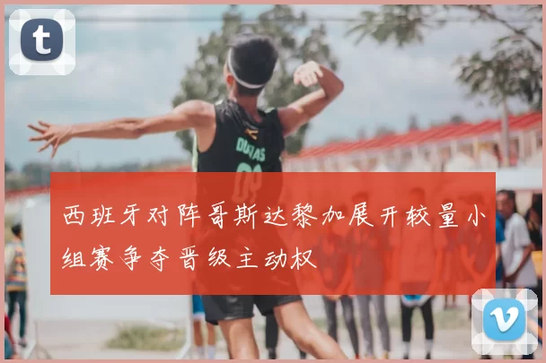 西班牙对阵哥斯达黎加展开较量小组赛争夺晋级主动权