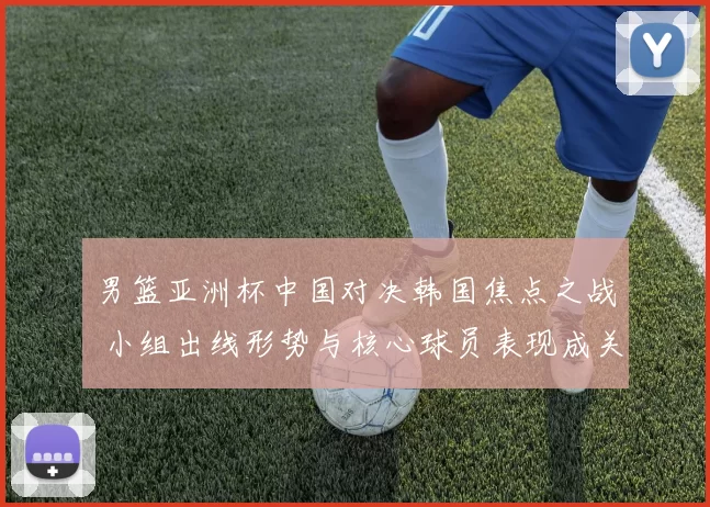 男篮亚洲杯中国对决韩国焦点之战 小组出线形势与核心球员表现成关键