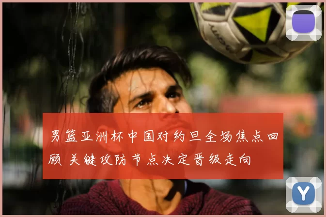 男篮亚洲杯中国对约旦全场焦点回顾 关键攻防节点决定晋级走向