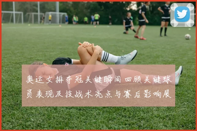 奥运女排夺冠关键瞬间回顾关键球员表现及技战术亮点与赛后影响展望