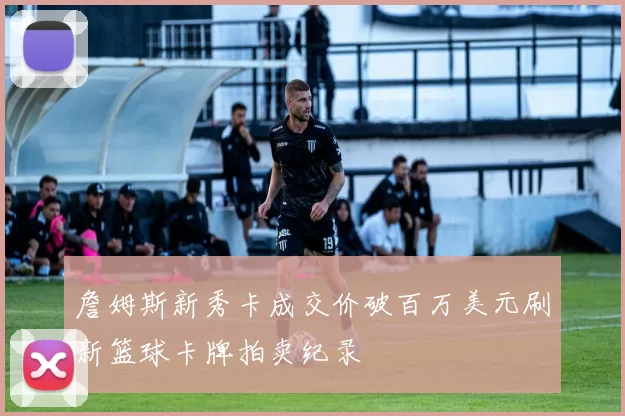 詹姆斯新秀卡成交价破百万美元刷新篮球卡牌拍卖纪录