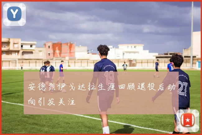 安德烈伊戈达拉生涯回顾退役后动向引发关注
