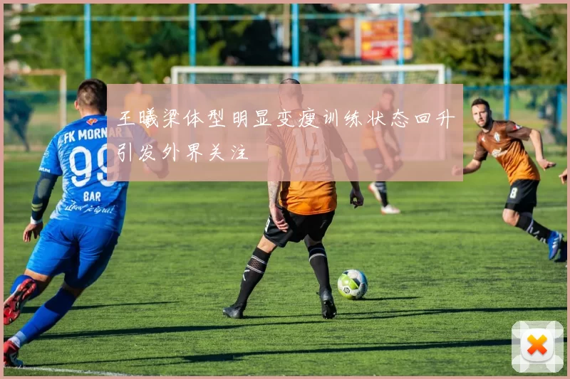 王曦梁体型明显变瘦训练状态回升引发外界关注