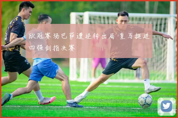 欧冠赛场巴萨遭逆转出局 皇马挺进四强剑指决赛