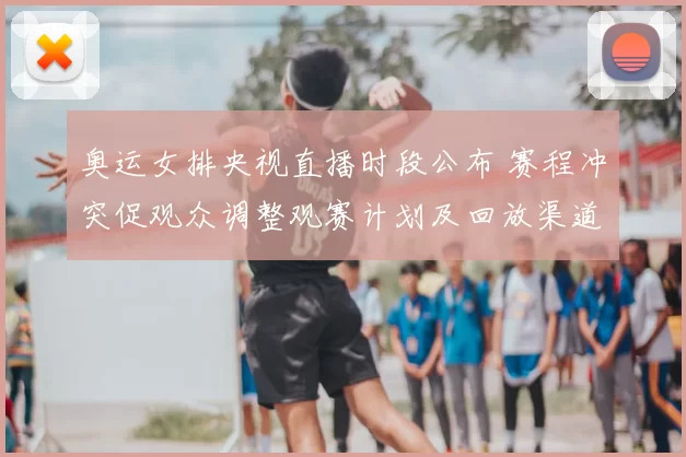 奥运女排央视直播时段公布 赛程冲突促观众调整观赛计划及回放渠道安排