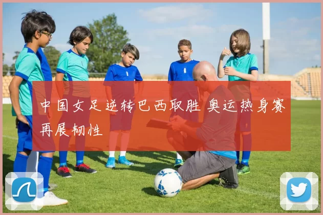 中国女足逆转巴西取胜 奥运热身赛再展韧性