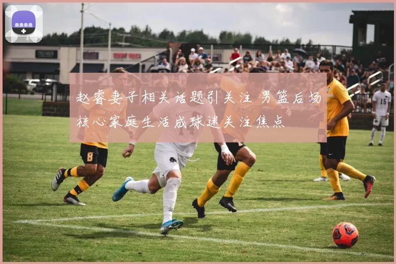 赵睿妻子相关话题引关注 男篮后场核心家庭生活成球迷关注焦点