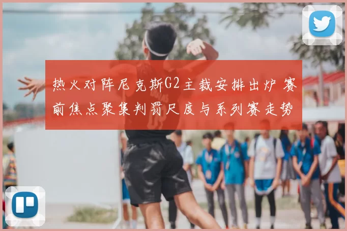 热火对阵尼克斯G2主裁安排出炉 赛前焦点聚集判罚尺度与系列赛走势