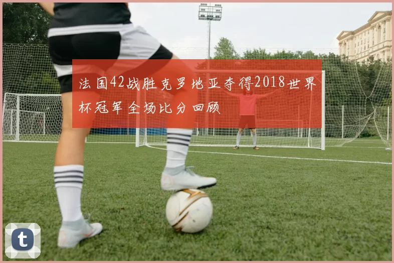 法国42战胜克罗地亚夺得2018世界杯冠军全场比分回顾