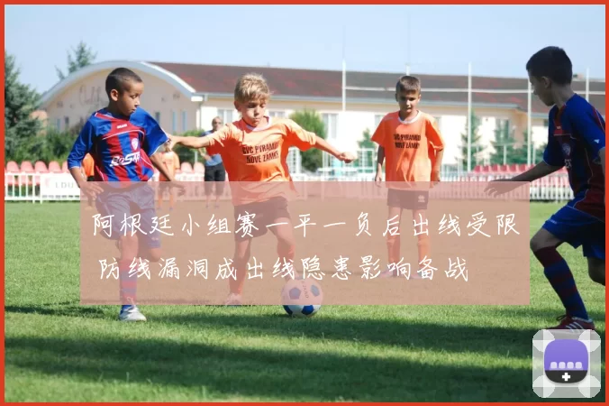 阿根廷小组赛一平一负后出线受限 防线漏洞成出线隐患影响备战