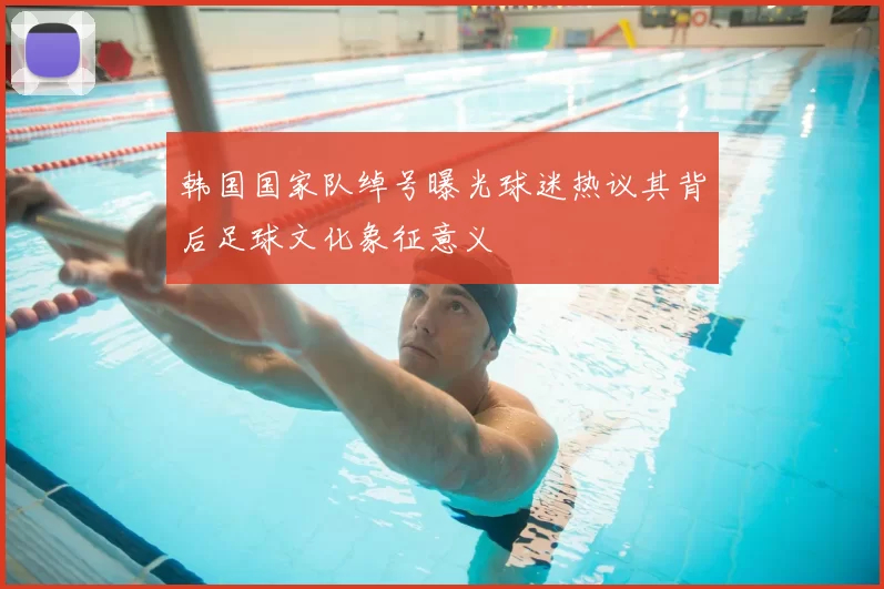 韩国国家队绰号曝光球迷热议其背后足球文化象征意义