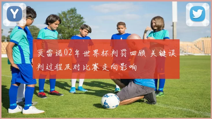 莫雷诺02年世界杯判罚回顾 关键误判过程及对比赛走向影响