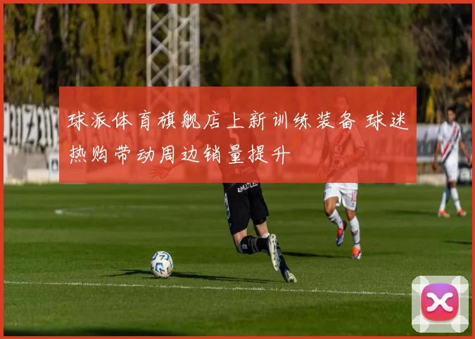 球派体育旗舰店上新训练装备 球迷热购带动周边销量提升