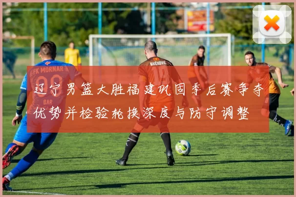 辽宁男篮大胜福建巩固季后赛争夺优势并检验轮换深度与防守调整