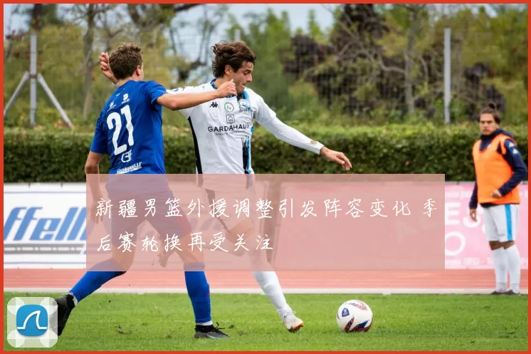 新疆男篮外援调整引发阵容变化 季后赛轮换再受关注