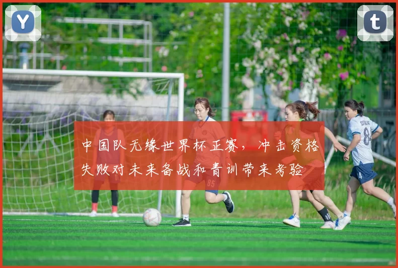 中国队无缘世界杯正赛，冲击资格失败对未来备战和青训带来考验