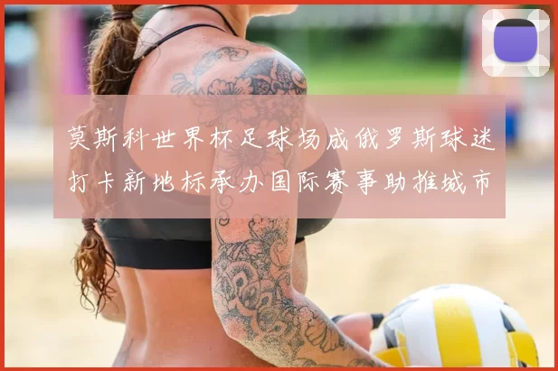 莫斯科世界杯足球场成俄罗斯球迷打卡新地标承办国际赛事助推城市旅游