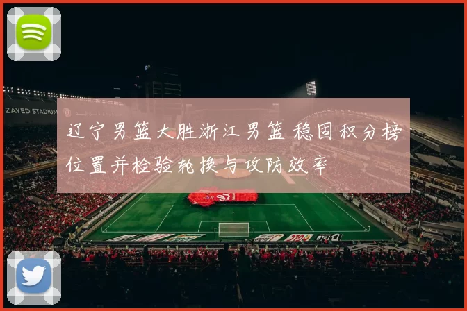 辽宁男篮大胜浙江男篮 稳固积分榜位置并检验轮换与攻防效率