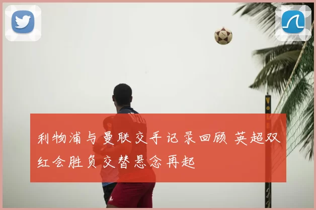 利物浦与曼联交手记录回顾 英超双红会胜负交替悬念再起