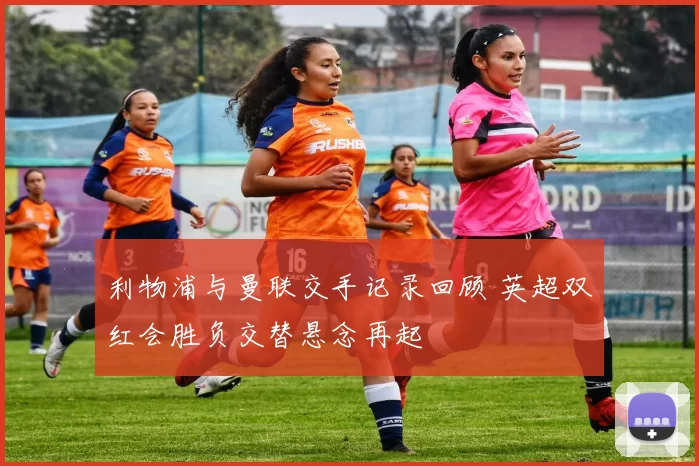 利物浦与曼联交手记录回顾 英超双红会胜负交替悬念再起