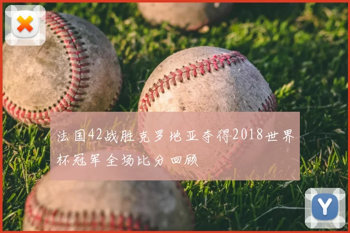 法国42战胜克罗地亚夺得2018世界杯冠军全场比分回顾