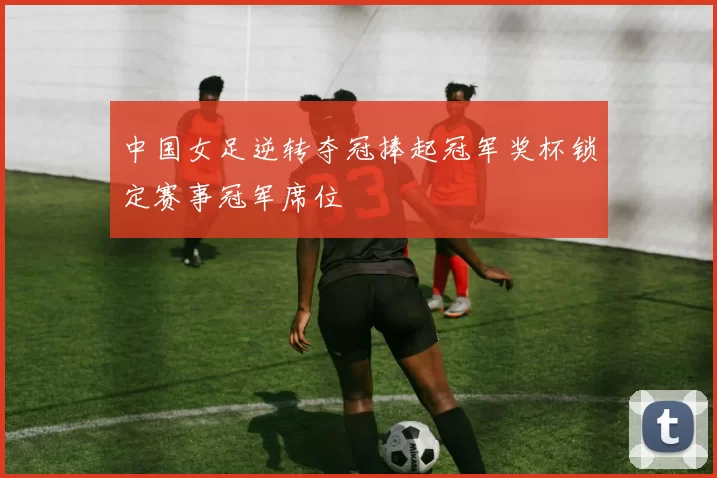 中国女足逆转夺冠捧起冠军奖杯锁定赛事冠军席位
