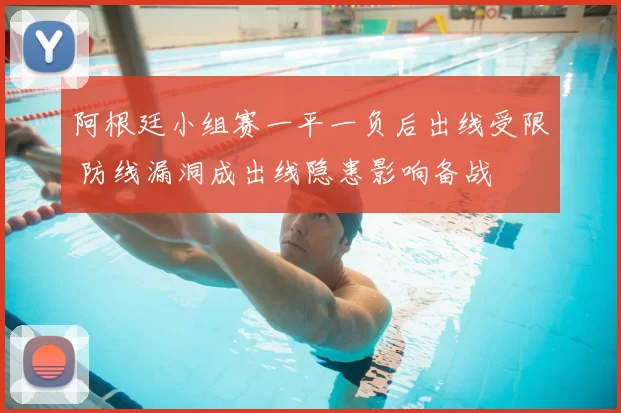 阿根廷小组赛一平一负后出线受限 防线漏洞成出线隐患影响备战