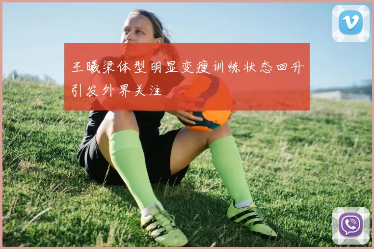 王曦梁体型明显变瘦训练状态回升引发外界关注