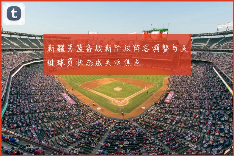 新疆男篮备战新阶段阵容调整与关键球员状态成关注焦点