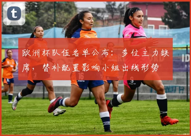 欧洲杯队伍名单公布：多位主力缺席，替补配置影响小组出线形势