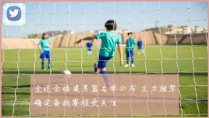 全运会福建男篮名单公布 主力框架确定备战赛程受关注