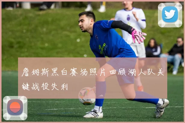 詹姆斯黑白赛场照片回顾湖人队关键战役失利