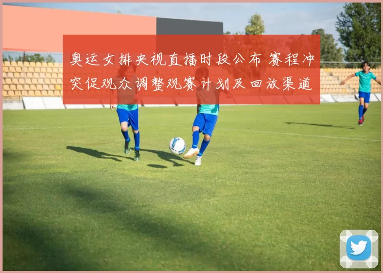 奥运女排央视直播时段公布 赛程冲突促观众调整观赛计划及回放渠道安排