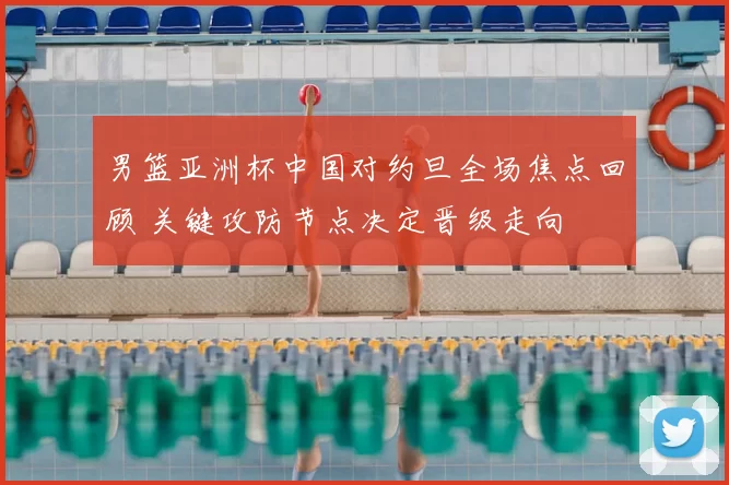 男篮亚洲杯中国对约旦全场焦点回顾 关键攻防节点决定晋级走向