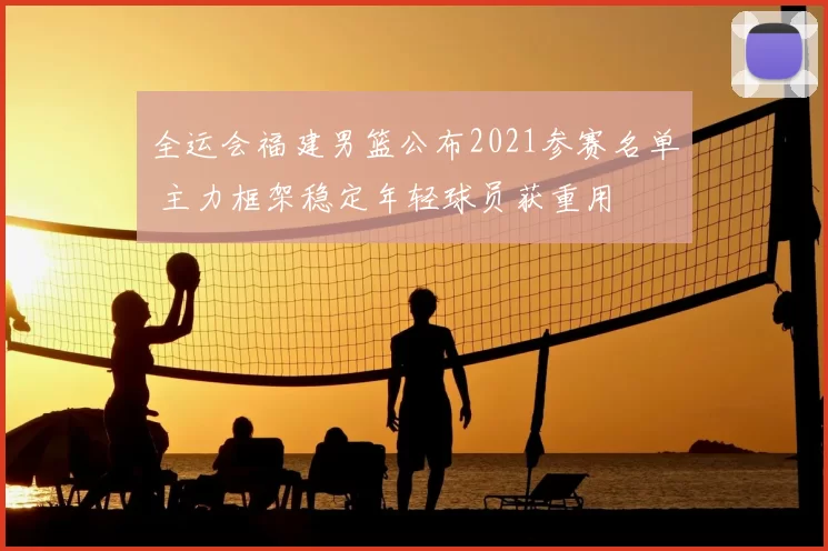 全运会福建男篮公布2021参赛名单 主力框架稳定年轻球员获重用
